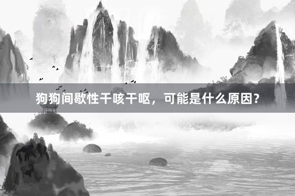 狗狗间歇性干咳干呕，可能是什么原因？